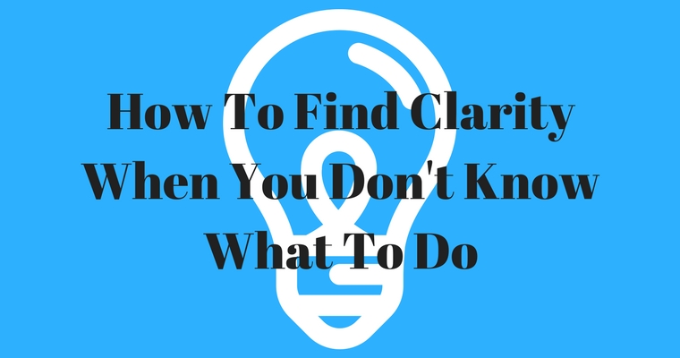 How To Find Clarity When You Don’t Know What To Do